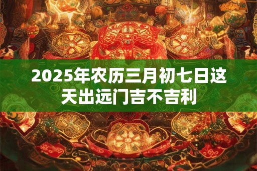 2025年农历三月初七日这天出远门吉不吉利