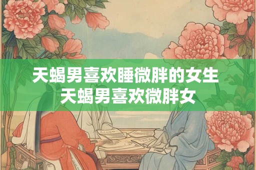 天蝎男喜欢睡微胖的女生 天蝎男喜欢微胖女