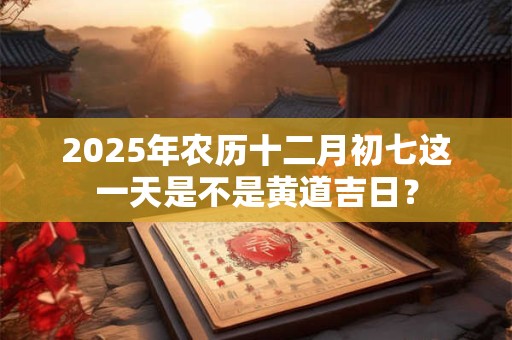 2025年农历十二月初七这一天是不是黄道吉日？