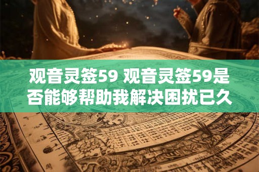 观音灵签59 观音灵签59是否能够帮助我解决困扰已久的问题