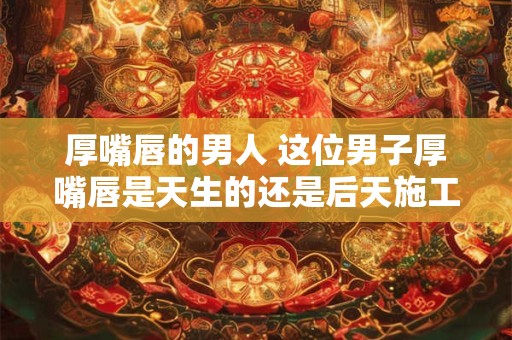厚嘴唇的男人 这位男子厚嘴唇是天生的还是后天施工的