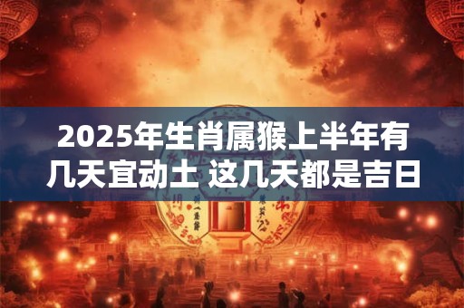 2025年生肖属猴上半年有几天宜动土 这几天都是吉日