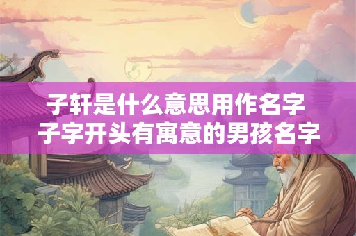 子轩是什么意思用作名字 子字开头有寓意的男孩名字