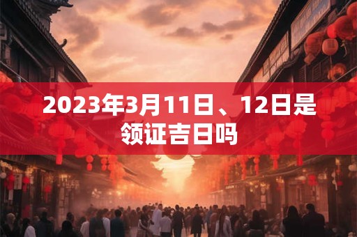 2023年3月11日、12日是领证吉日吗