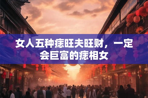 女人五种痣旺夫旺财，一定会巨富的痣相女