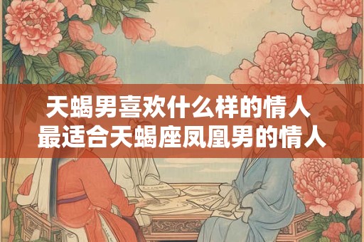 天蝎男喜欢什么样的情人 最适合天蝎座凤凰男的情人
