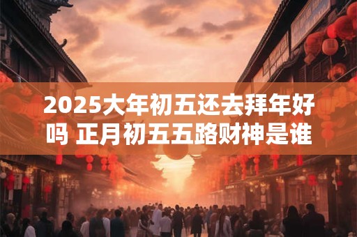 2025大年初五还去拜年好吗 正月初五五路财神是谁