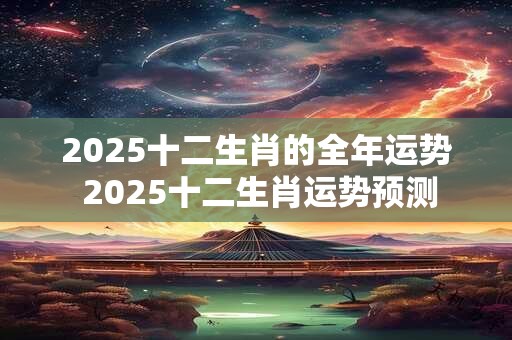 2025十二生肖的全年运势 2025十二生肖运势预测