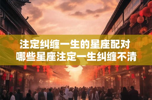注定纠缠一生的星座配对 哪些星座注定一生纠缠不清