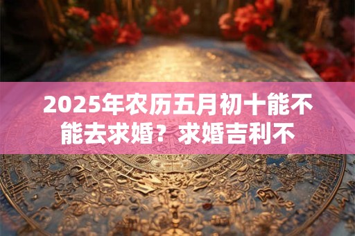 2025年农历五月初十能不能去求婚？求婚吉利不