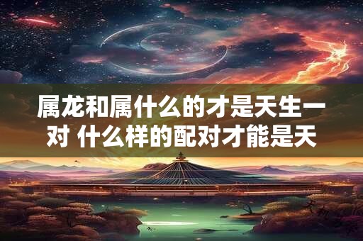 属龙和属什么的才是天生一对 什么样的配对才能是天生一对属龙和属什么的是否是最佳选择