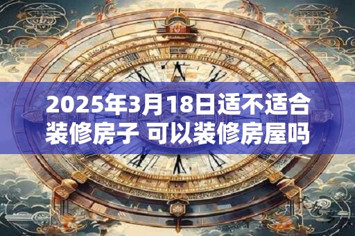 2025年3月18日适不适合装修房子 可以装修房屋吗