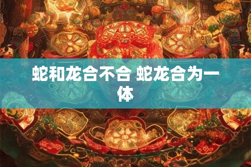 蛇和龙合不合 蛇龙合为一体
