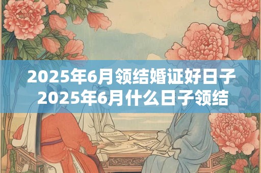 2025年6月领结婚证好日子 2025年6月什么日子领结婚证好