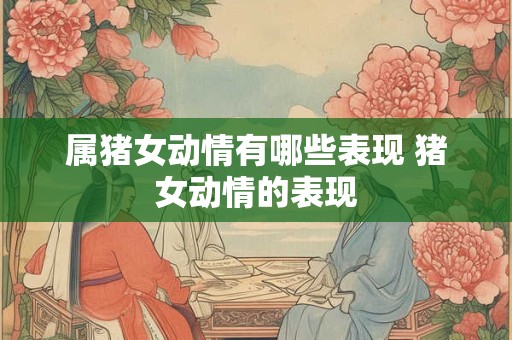 属猪女动情有哪些表现 猪女动情的表现