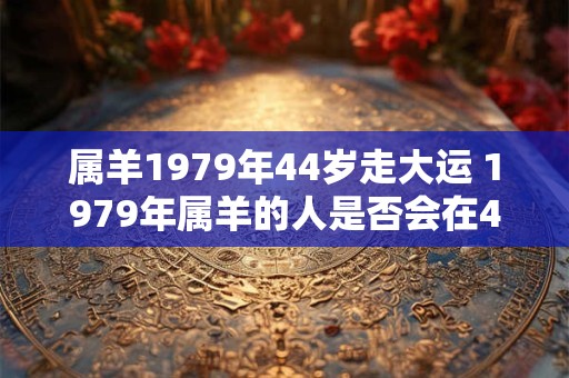 属羊1979年44岁走大运 1979年属羊的人是否会在44岁迎来大运