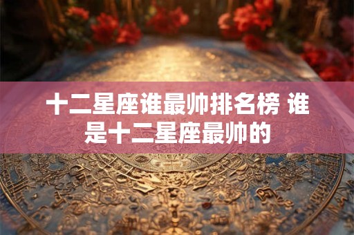 十二星座谁最帅排名榜 谁是十二星座最帅的
