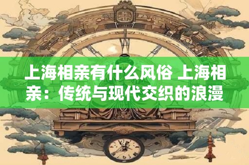 上海相亲有什么风俗 上海相亲：传统与现代交织的浪漫之都