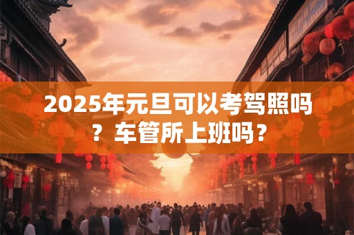 2025年元旦可以考驾照吗？车管所上班吗？