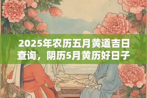 2025年农历五月黄道吉日查询，阴历5月黄历好日子2025查询