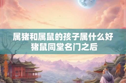 属猪和属鼠的孩子属什么好 猪鼠同堂名门之后