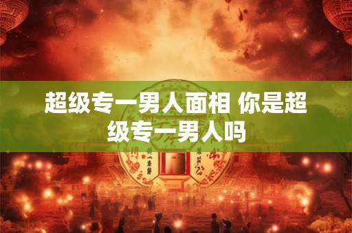 超级专一男人面相 你是超级专一男人吗