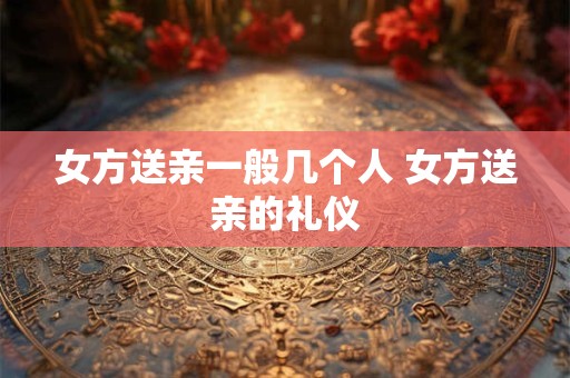 女方送亲一般几个人 女方送亲的礼仪