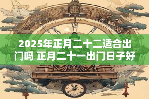 2025年正月二十二适合出门吗 正月二十一出门日子好不好呀