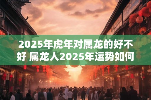 2025年虎年对属龙的好不好 属龙人2025年运势如何