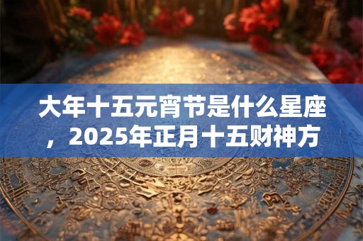 大年十五元宵节是什么星座，2025年正月十五财神方位