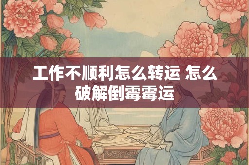 工作不顺利怎么转运 怎么破解倒霉霉运