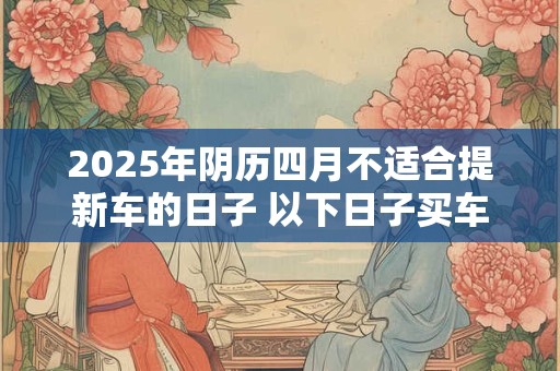 2025年阴历四月不适合提新车的日子 以下日子买车不利运势