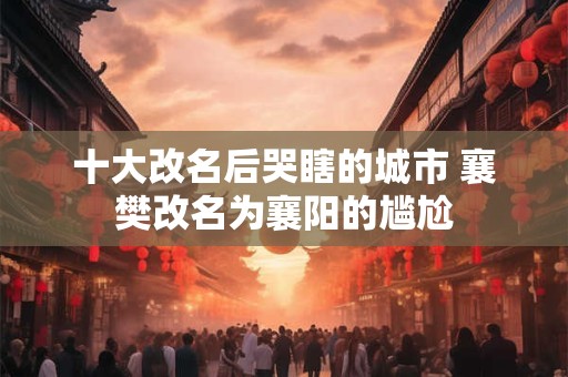 十大改名后哭瞎的城市 襄樊改名为襄阳的尴尬