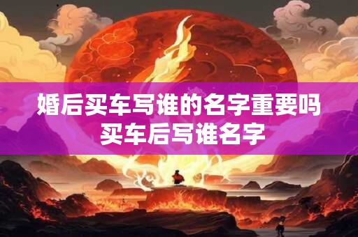 婚后买车写谁的名字重要吗 买车后写谁名字