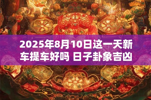 2025年8月10日这一天新车提车好吗 日子卦象吉凶