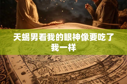 天蝎男看我的眼神像要吃了我一样