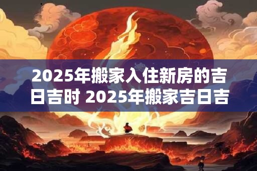 2025年搬家入住新房的吉日吉时 2025年搬家吉日吉时是什么
