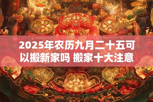 2025年农历九月二十五可以搬新家吗 搬家十大注意事项