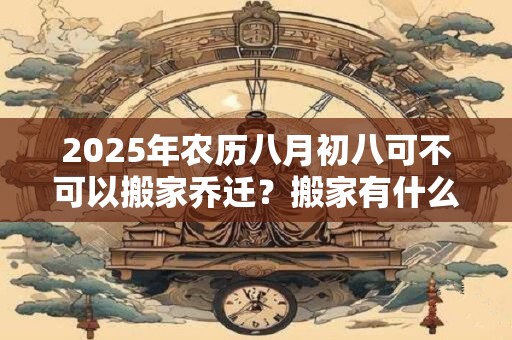 2025年农历八月初八可不可以搬家乔迁？搬家有什么讲究？