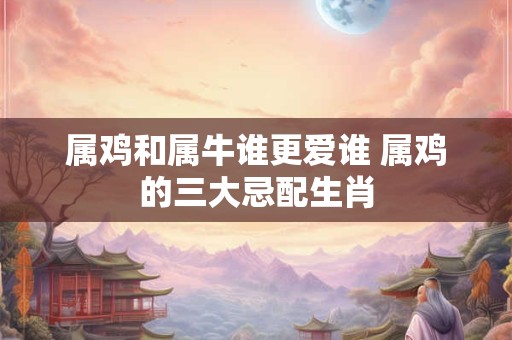 属鸡和属牛谁更爱谁 属鸡的三大忌配生肖