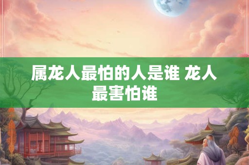 属龙人最怕的人是谁 龙人最害怕谁 属龙人最怕的人是谁 龙人最害怕谁