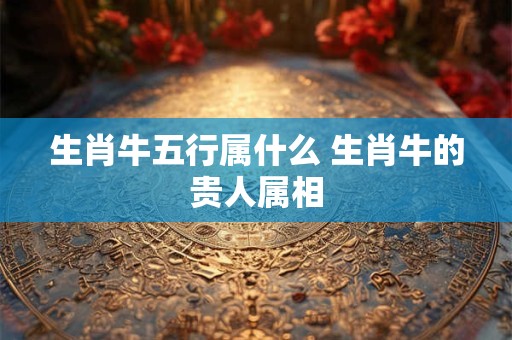 生肖牛五行属什么 生肖牛的贵人属相
