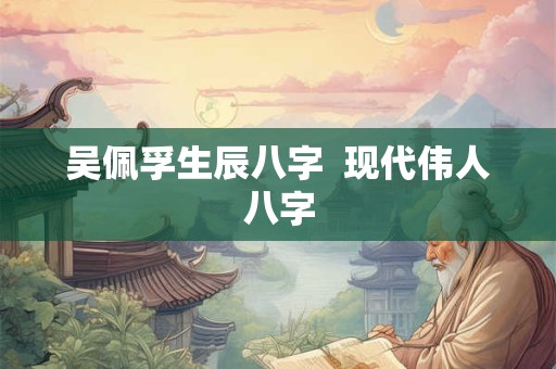 吴佩孚生辰八字  现代伟人八字