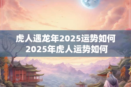 虎人遇龙年2025运势如何 2025年虎人运势如何