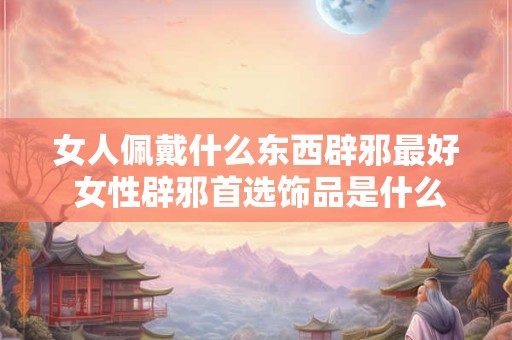 女人佩戴什么东西辟邪最好 女性辟邪首选饰品是什么