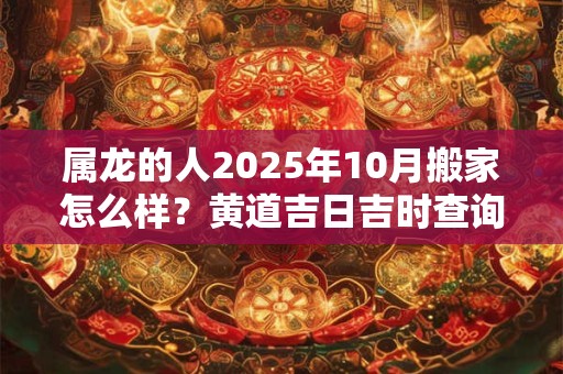 属龙的人2025年10月搬家怎么样？黄道吉日吉时查询一览表
