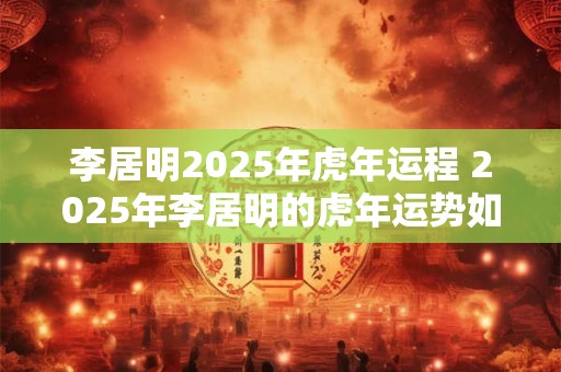李居明2025年虎年运程 2025年李居明的虎年运势如何