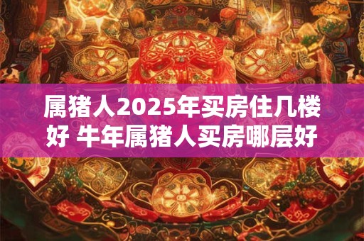 属猪人2025年买房住几楼好 牛年属猪人买房哪层好