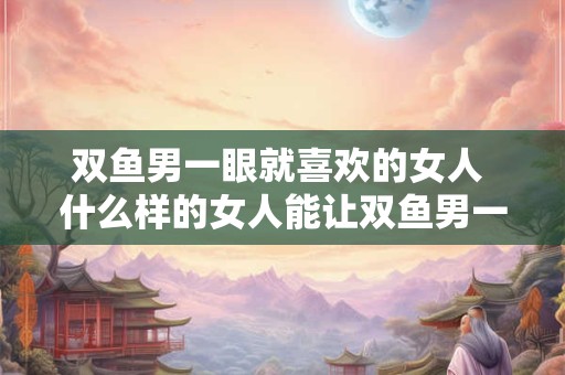 双鱼男一眼就喜欢的女人 什么样的女人能让双鱼男一眼就喜欢