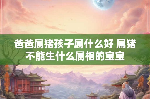 爸爸属猪孩子属什么好 属猪不能生什么属相的宝宝 爸爸属猪孩子属什么好 属猪不能生什么属相的宝宝